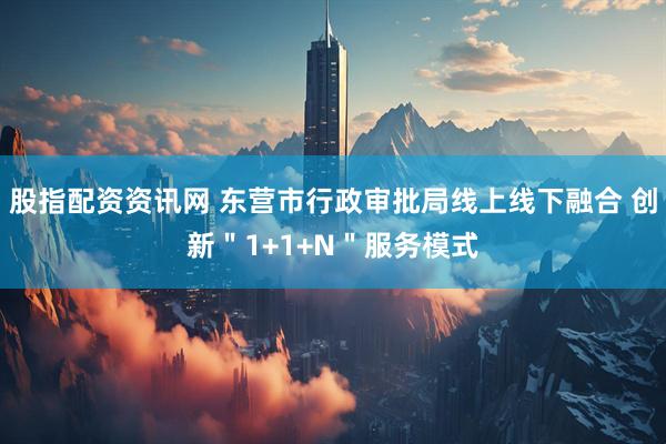 股指配资资讯网 东营市行政审批局线上线下融合 创新＂1+1+N＂服务模式
