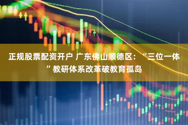 正规股票配资开户 广东佛山顺德区：“三位一体”教研体系改革破教育孤岛