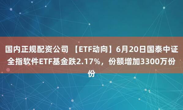 国内正规配资公司 【ETF动向】6月20日国泰中证全指软件ETF基金跌2.17%，份额增加3300万份