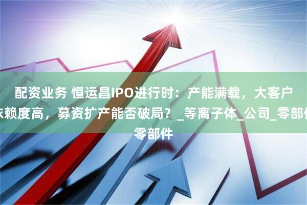 配资业务 恒运昌IPO进行时：产能满载，大客户依赖度高，募资扩产能否破局？_等离子体_公司_零部件