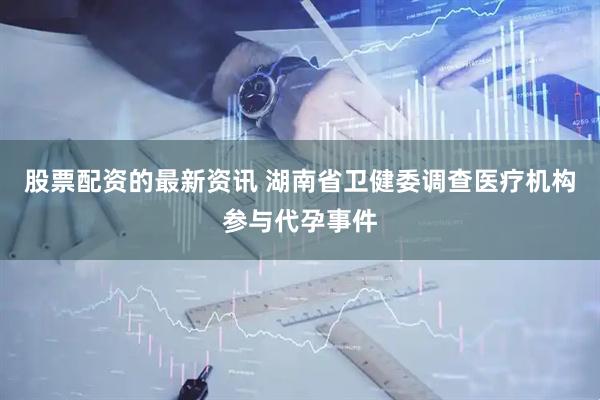 股票配资的最新资讯 湖南省卫健委调查医疗机构参与代孕事件