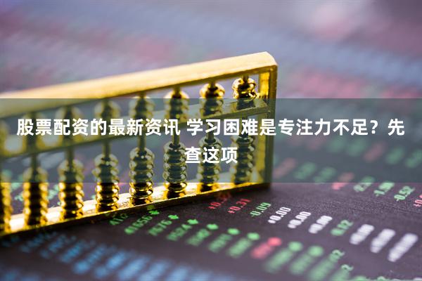 股票配资的最新资讯 学习困难是专注力不足？先查这项