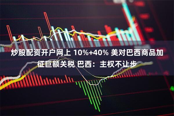 炒股配资开户网上 10%+40% 美对巴西商品加征巨额关税 巴西：主权不让步