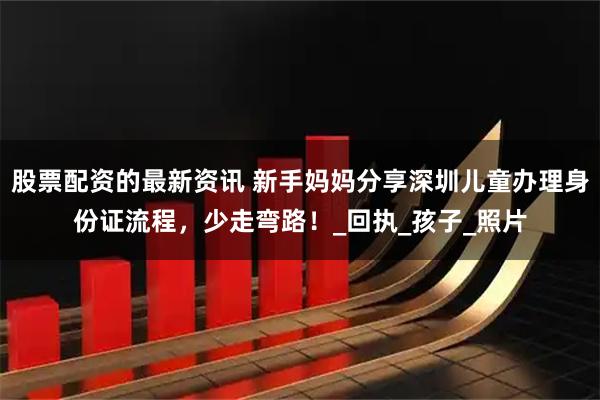 股票配资的最新资讯 新手妈妈分享深圳儿童办理身份证流程，少走弯路！_回执_孩子_照片