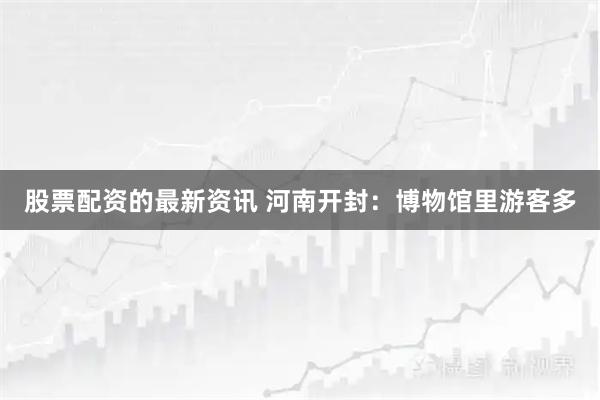 股票配资的最新资讯 河南开封：博物馆里游客多
