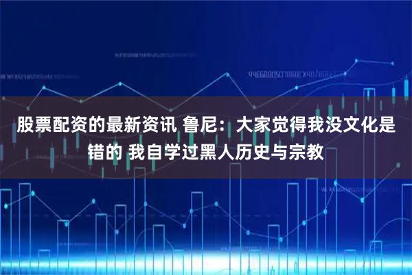 股票配资的最新资讯 鲁尼：大家觉得我没文化是错的 我自学过黑人历史与宗教