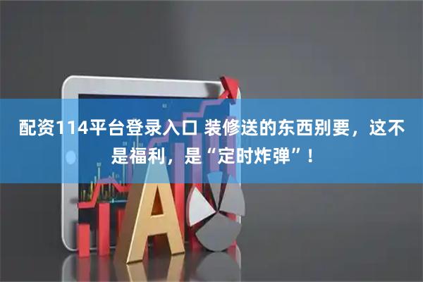配资114平台登录入口 装修送的东西别要，这不是福利，是“定时炸弹”！