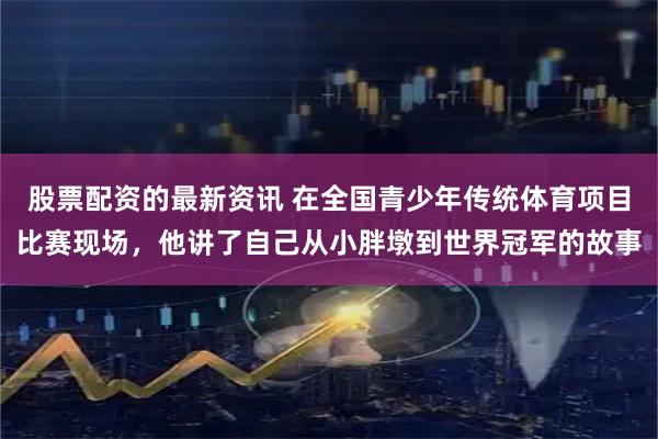 股票配资的最新资讯 在全国青少年传统体育项目比赛现场，他讲了自己从小胖墩到世界冠军的故事