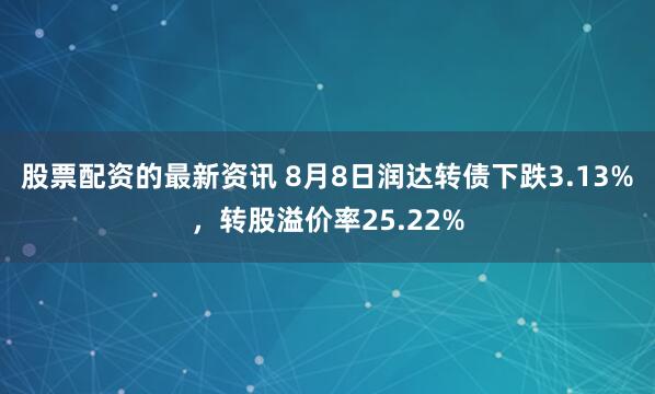 股票配资的最新资讯 8月8日润达转债下跌3.13%，转股溢价率25.22%