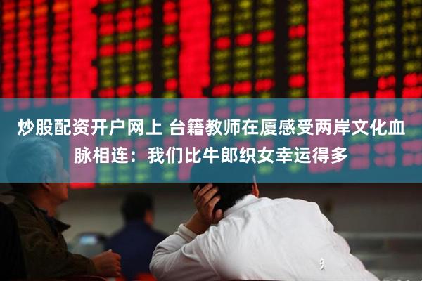 炒股配资开户网上 台籍教师在厦感受两岸文化血脉相连：我们比牛郎织女幸运得多