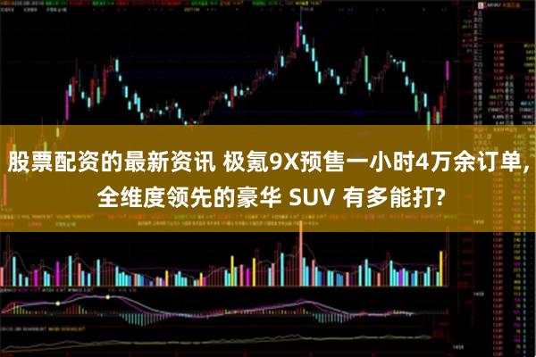 股票配资的最新资讯 极氪9X预售一小时4万余订单, 全维度领先的豪华 SUV 有多能打?