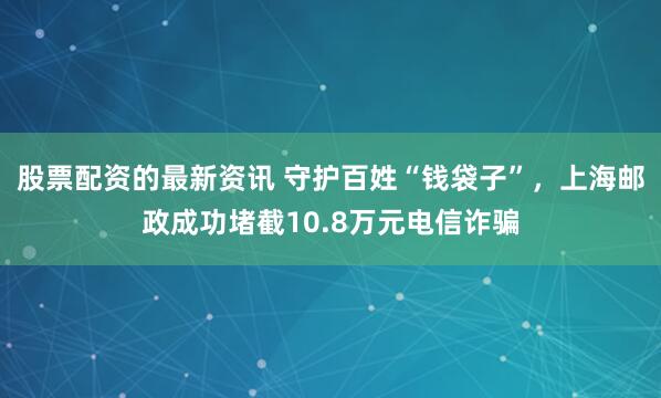 股票配资的最新资讯 守护百姓“钱袋子”，上海邮政成功堵截10.8万元电信诈骗