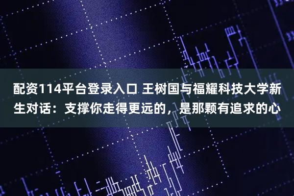 配资114平台登录入口 王树国与福耀科技大学新生对话：支撑你走得更远的，是那颗有追求的心