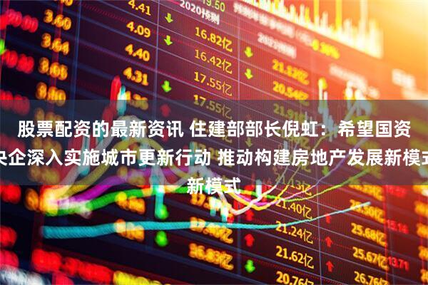 股票配资的最新资讯 住建部部长倪虹：希望国资央企深入实施城市更新行动 推动构建房地产发展新模式