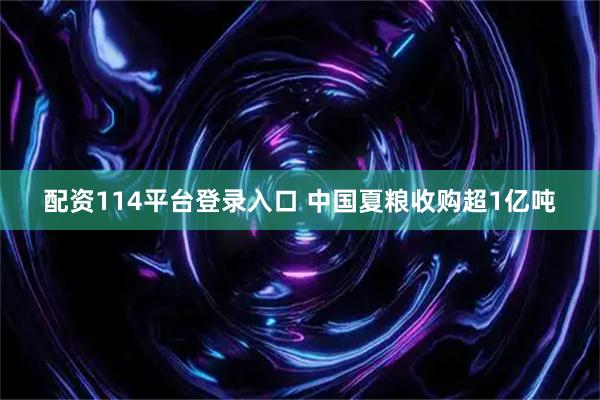 配资114平台登录入口 中国夏粮收购超1亿吨