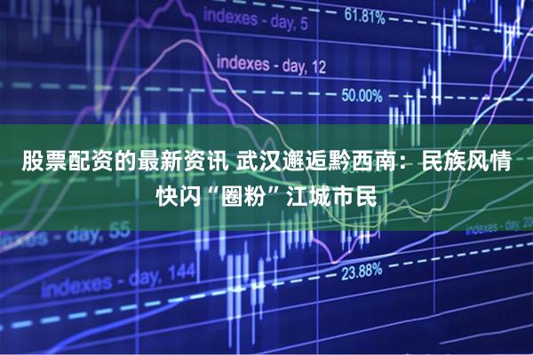 股票配资的最新资讯 武汉邂逅黔西南：民族风情快闪“圈粉”江城市民