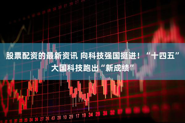 股票配资的最新资讯 向科技强国挺进！“十四五”大国科技跑出“新成绩”