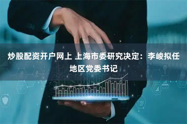 炒股配资开户网上 上海市委研究决定：李峻拟任地区党委书记