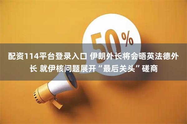 配资114平台登录入口 伊朗外长将会晤英法德外长 就伊核问题展开“最后关头”磋商
