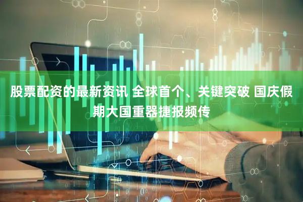 股票配资的最新资讯 全球首个、关键突破 国庆假期大国重器捷报频传
