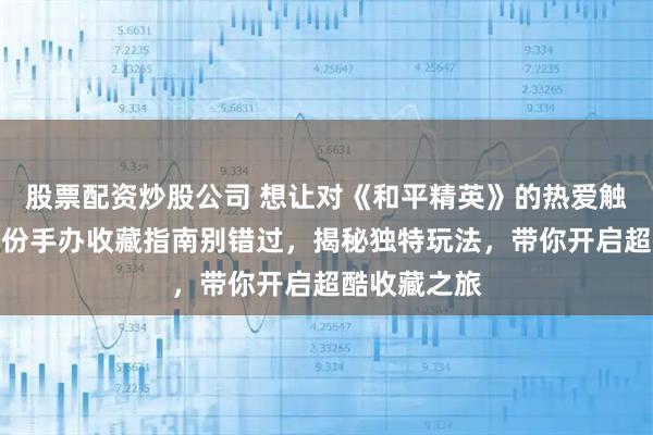 股票配资炒股公司 想让对《和平精英》的热爱触手可及？这份手办收藏指南别错过，揭秘独特玩法，带你开启超酷收藏之旅