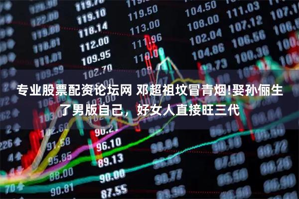 专业股票配资论坛网 邓超祖坟冒青烟!娶孙俪生了男版自己，好女人直接旺三代