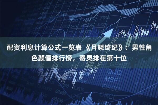 配资利息计算公式一览表 《月鳞绮纪》：男性角色颜值排行榜，寄灵排在第十位