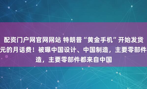配资门户网官网网站 特朗普“黄金手机”开始发货:47.45美元的月话费!被曝中国设计、中国制造,主要零部件都来自中国